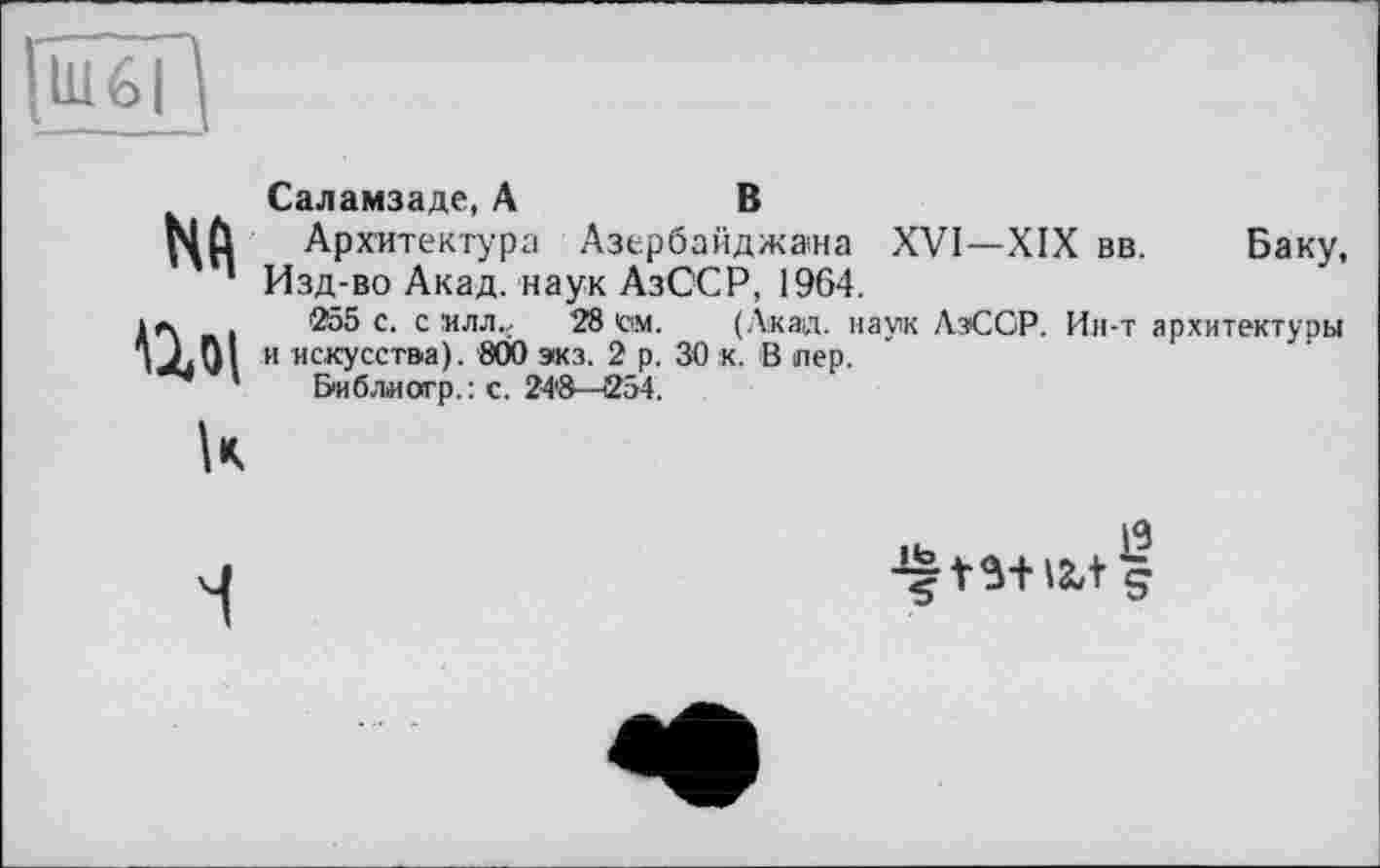 ﻿Nd ші
Саламзаде, А	В
Архитектура Азербайджана XVI—XIX вв. Баку, Изд-во Акад, наук АзССР, 1964.
255 с. с млл., 28 Сім. (Акад, наук АзСОР. Ин-т архитектуры и искусства). 800 экз. 2 р. 30 к. В лер.
Библиотр. : с. 24'8—254.
